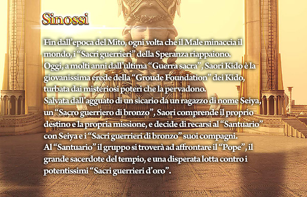 Fin dall’epoca del Mito, ogni volta che il Male minaccia il mondo, i “Sacri guerrieri” della Speranza riappaiono. Oggi, a molti anni dall’ultima “Guerra sacra”, Saori Kido è la giovanissima erede della “Groude Foundation” dei Kido, turbata dai misteriosi poteri che la pervadono. Salvata dall’agguato di un sicario da un ragazzo di nome Seiya, un “Sacro guerriero di bronzo”, Saori comprende il proprio destino e la propria missione, e decide di recarsi al “Santuario” con Seiya e i “Sacri guerrieri di bronzo” suoi compagni. Al Santuario il gruppo si troverà ad affrontare il “Pope”, il grande sacerdote del tempio, e una disperata lotta contro i potentissimi “Sacri guerrieri d’oro”. Sinossi